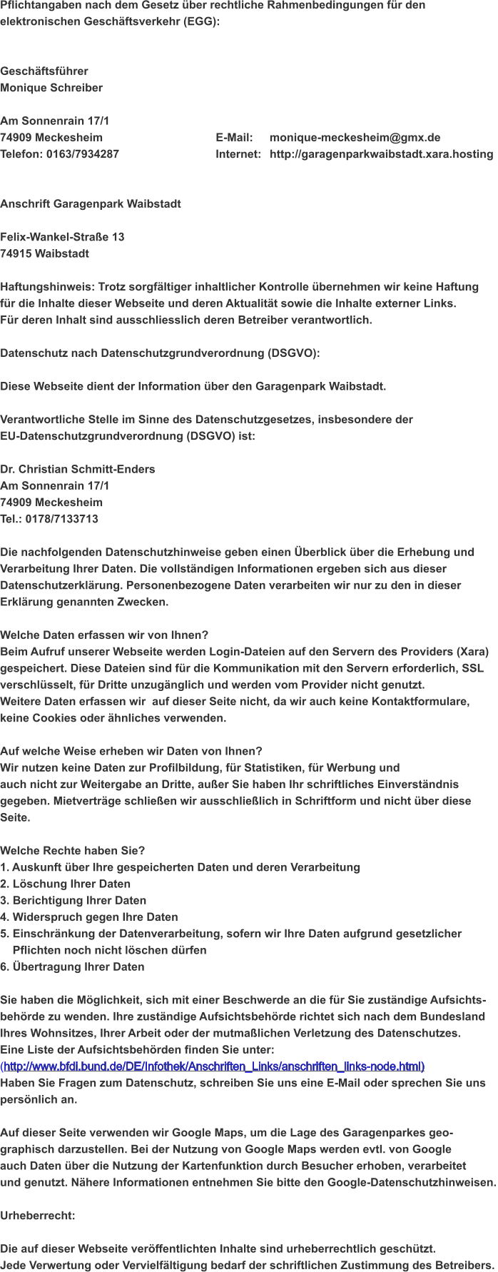 Pflichtangaben nach dem Gesetz über rechtliche Rahmenbedingungen für den elektronischen Geschäftsverkehr (EGG):   Geschäftsführer Monique Schreiber  Am Sonnenrain 17/1 74909 Meckesheim					E-Mail: 	monique-meckesheim@gmx.de Telefon: 0163/7934287				Internet: 	http://garagenparkwaibstadt.xara.hosting   Anschrift Garagenpark Waibstadt  Felix-Wankel-Straße 13 74915 Waibstadt  Haftungshinweis: Trotz sorgfältiger inhaltlicher Kontrolle übernehmen wir keine Haftung für die Inhalte dieser Webseite und deren Aktualität sowie die Inhalte externer Links.  Für deren Inhalt sind ausschliesslich deren Betreiber verantwortlich.   Datenschutz nach Datenschutzgrundverordnung (DSGVO):  Diese Webseite dient der Information über den Garagenpark Waibstadt.  Verantwortliche Stelle im Sinne des Datenschutzgesetzes, insbesondere der  EU-Datenschutzgrundverordnung (DSGVO) ist:   Dr. Christian Schmitt-Enders Am Sonnenrain 17/1 74909 Meckesheim Tel.: 0178/7133713  Die nachfolgenden Datenschutzhinweise geben einen Überblick über die Erhebung und  Verarbeitung Ihrer Daten. Die vollständigen Informationen ergeben sich aus dieser  Datenschutzerklärung. Personenbezogene Daten verarbeiten wir nur zu den in dieser  Erklärung genannten Zwecken.  Welche Daten erfassen wir von Ihnen? Beim Aufruf unserer Webseite werden Login-Dateien auf den Servern des Providers (Xara)  gespeichert. Diese Dateien sind für die Kommunikation mit den Servern erforderlich, SSL  verschlüsselt, für Dritte unzugänglich und werden vom Provider nicht genutzt.  Weitere Daten erfassen wir  auf dieser Seite nicht, da wir auch keine Kontaktformulare,  keine Cookies oder ähnliches verwenden.  Auf welche Weise erheben wir Daten von Ihnen? Wir nutzen keine Daten zur Profilbildung, für Statistiken, für Werbung und  auch nicht zur Weitergabe an Dritte, außer Sie haben Ihr schriftliches Einverständnis  gegeben. Mietverträge schließen wir ausschließlich in Schriftform und nicht über diese Seite.  Welche Rechte haben Sie? 1. Auskunft über Ihre gespeicherten Daten und deren Verarbeitung 2. Löschung Ihrer Daten 3. Berichtigung Ihrer Daten 4. Widerspruch gegen Ihre Daten 5. Einschränkung der Datenverarbeitung, sofern wir Ihre Daten aufgrund gesetzlicher      Pflichten noch nicht löschen dürfen 6. Übertragung Ihrer Daten  Sie haben die Möglichkeit, sich mit einer Beschwerde an die für Sie zuständige Aufsichts- behörde zu wenden. Ihre zuständige Aufsichtsbehörde richtet sich nach dem Bundesland  Ihres Wohnsitzes, Ihrer Arbeit oder der mutmaßlichen Verletzung des Datenschutzes.  Eine Liste der Aufsichtsbehörden finden Sie unter: (http://www.bfdi.bund.de/DE/Infothek/Anschriften_Links/anschriften_links-node.html) Haben Sie Fragen zum Datenschutz, schreiben Sie uns eine E-Mail oder sprechen Sie uns  persönlich an.  Auf dieser Seite verwenden wir Google Maps, um die Lage des Garagenparkes geo- graphisch darzustellen. Bei der Nutzung von Google Maps werden evtl. von Google  auch Daten über die Nutzung der Kartenfunktion durch Besucher erhoben, verarbeitet  und genutzt. Nähere Informationen entnehmen Sie bitte den Google-Datenschutzhinweisen.  Urheberrecht:  Die auf dieser Webseite veröffentlichten Inhalte sind urheberrechtlich geschützt.  Jede Verwertung oder Vervielfältigung bedarf der schriftlichen Zustimmung des Betreibers.